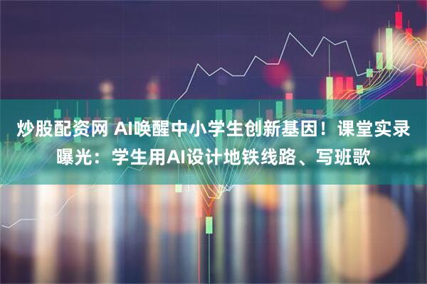 炒股配资网 AI唤醒中小学生创新基因！课堂实录曝光：学生用AI设计地铁线路、写班歌