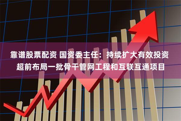 靠谱股票配资 国资委主任：持续扩大有效投资 超前布局一批骨干管网工程和互联互通项目