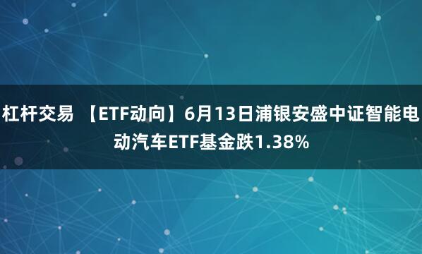 杠杆交易 【ETF动向】6月13日浦银安盛中证智能电动汽车ETF基金跌1.38%