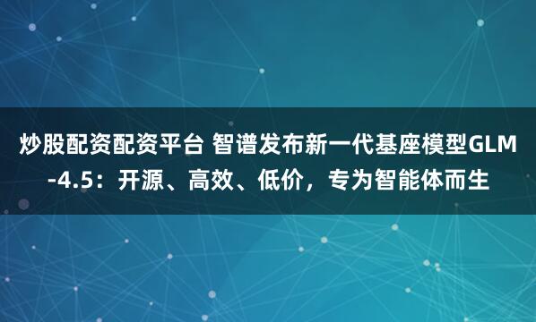 炒股配资配资平台 智谱发布新一代基座模型GLM-4.5：开源、高效、低价，专为智能体而生