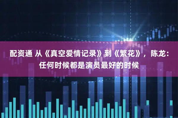 配资通 从《真空爱情记录》到《繁花》，陈龙：任何时候都是演员最好的时候