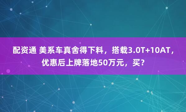 配资通 美系车真舍得下料,搭载3.0T+10AT,优惠后上牌落地50万元,买?