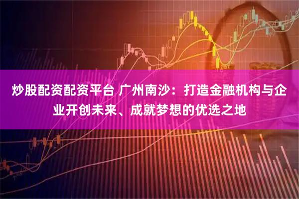 炒股配资配资平台 广州南沙:打造金融机构与企业开创未来、成就梦想的优选之地